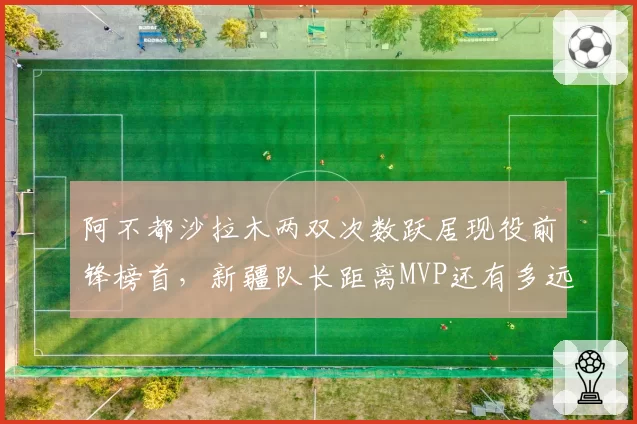 阿不都沙拉木两双次数跃居现役前锋榜首，新疆队长距离MVP还有多远？