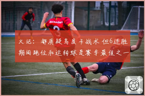 火记:都质疑乌度卡战术 但6连胜期间跑位和运转球是赛季最佳之一