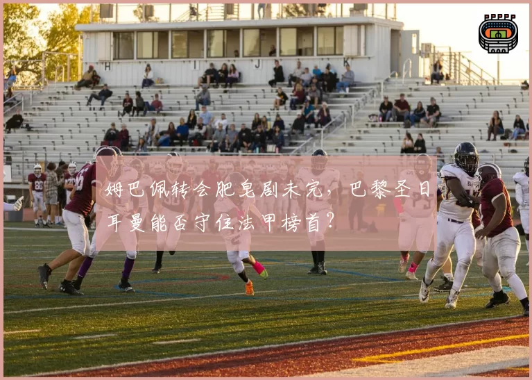 姆巴佩转会肥皂剧未完，巴黎圣日耳曼能否守住法甲榜首？