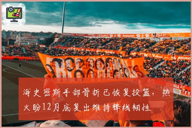 海史密斯手部骨折已恢复投篮，热火盼12月底复出维持锋线韧性