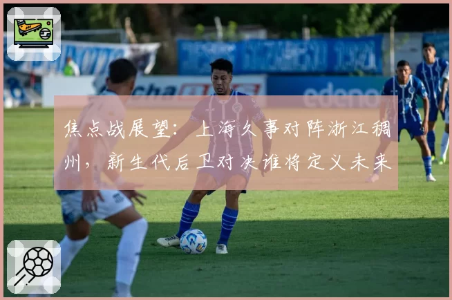 焦点战展望：上海久事对阵浙江稠州，新生代后卫对决谁将定义未来？