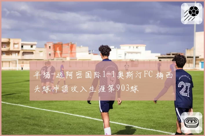 半场-迈阿密国际1-1奥斯汀FC 梅西头球冲顶攻入生涯第903球