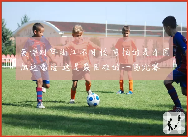 英博对阵浙江不可怕 可怕的是李国旭这番话 这是最困难的一场比赛